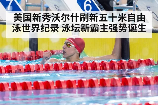 美国新秀沃尔什刷新五十米自由泳世界纪录 泳坛新霸主强势诞生