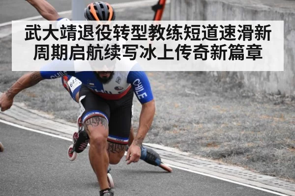 武大靖退役转型教练短道速滑新周期启航续写冰上传奇新篇章